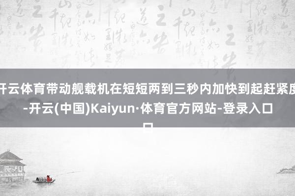 开云体育带动舰载机在短短两到三秒内加快到起赶紧度-开云(中国)Kaiyun·体育官方网站-登录入口