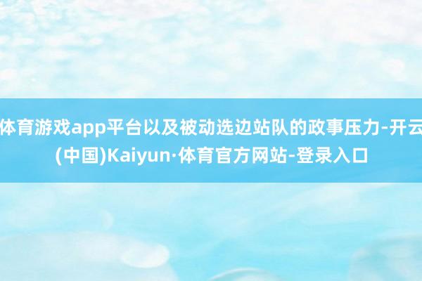 体育游戏app平台以及被动选边站队的政事压力-开云(中国)Kaiyun·体育官方网站-登录入口