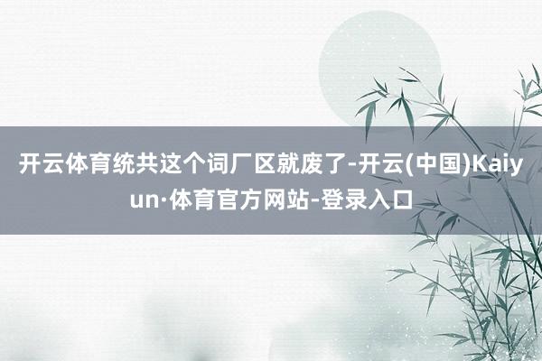 开云体育统共这个词厂区就废了-开云(中国)Kaiyun·体育官方网站-登录入口