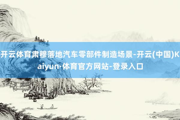开云体育肃穆落地汽车零部件制造场景-开云(中国)Kaiyun·体育官方网站-登录入口