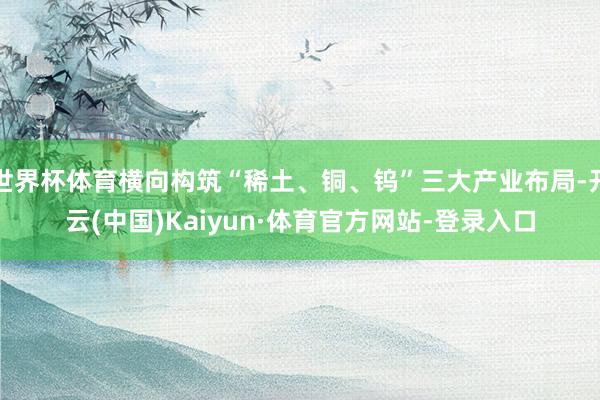 世界杯体育横向构筑“稀土、铜、钨”三大产业布局-开云(中国)Kaiyun·体育官方网站-登录入口