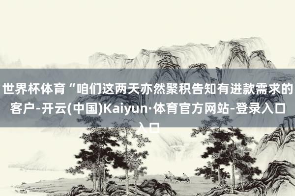 世界杯体育　　“咱们这两天亦然聚积告知有进款需求的客户-开云(中国)Kaiyun·体育官方网站-登录入口