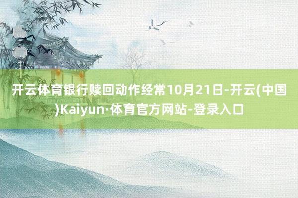 开云体育　　银行赎回动作经常　　10月21日-开云(中国)Kaiyun·体育官方网站-登录入口