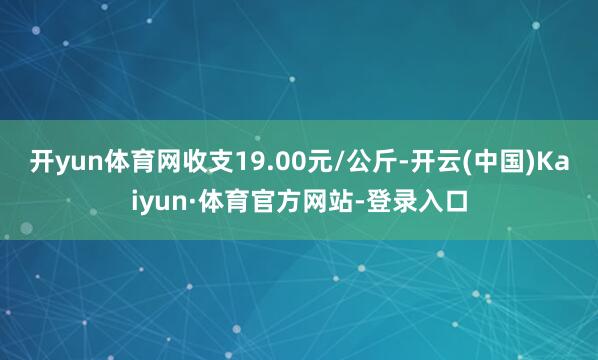 开yun体育网收支19.00元/公斤-开云(中国)Kaiyun·体育官方网站-登录入口