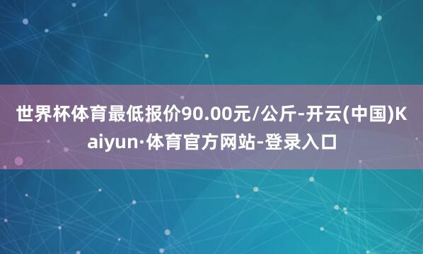 世界杯体育最低报价90.00元/公斤-开云(中国)Kaiyun·体育官方网站-登录入口