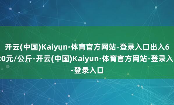 开云(中国)Kaiyun·体育官方网站-登录入口出入6.20元/公斤-开云(中国)Kaiyun·体育官方网站-登录入口