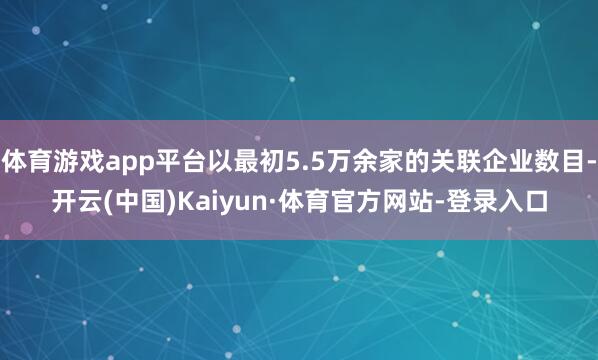 体育游戏app平台以最初5.5万余家的关联企业数目-开云(中国)Kaiyun·体育官方网站-登录入口