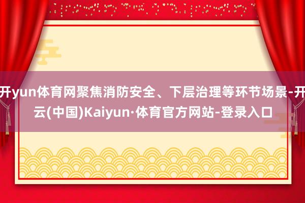 开yun体育网聚焦消防安全、下层治理等环节场景-开云(中国)Kaiyun·体育官方网站-登录入口
