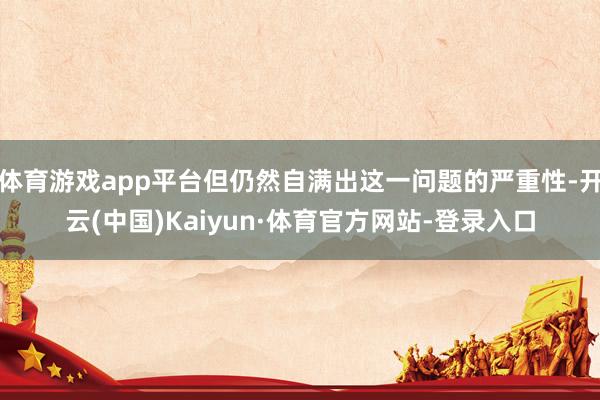 体育游戏app平台但仍然自满出这一问题的严重性-开云(中国)Kaiyun·体育官方网站-登录入口