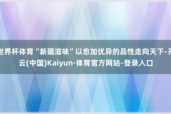 世界杯体育“新疆滋味”以愈加优异的品性走向天下-开云(中国)Kaiyun·体育官方网站-登录入口