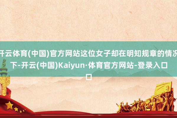 开云体育(中国)官方网站这位女子却在明知规章的情况下-开云(中国)Kaiyun·体育官方网站-登录入口