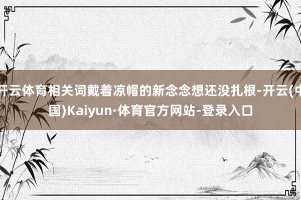 开云体育相关词戴着凉帽的新念念想还没扎根-开云(中国)Kaiyun·体育官方网站-登录入口