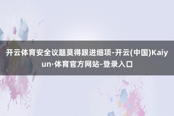 开云体育安全议题莫得跟进细项-开云(中国)Kaiyun·体育官方网站-登录入口