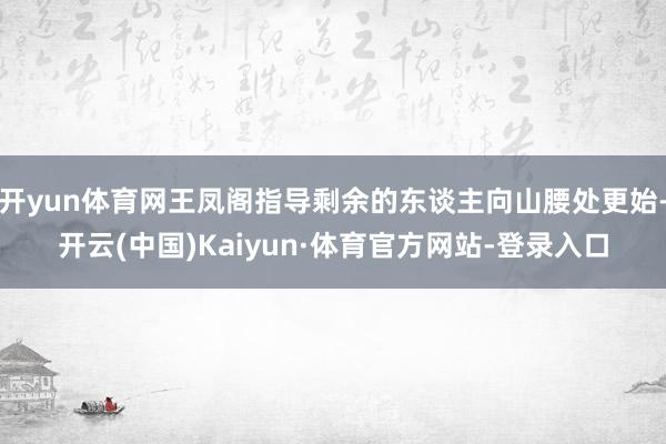 开yun体育网王凤阁指导剩余的东谈主向山腰处更始-开云(中国)Kaiyun·体育官方网站-登录入口