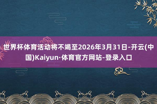 世界杯体育活动将不竭至2026年3月31日-开云(中国)Kaiyun·体育官方网站-登录入口