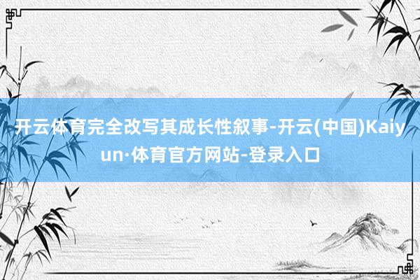 开云体育完全改写其成长性叙事-开云(中国)Kaiyun·体育官方网站-登录入口