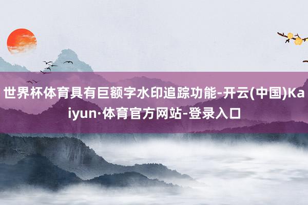 世界杯体育具有巨额字水印追踪功能-开云(中国)Kaiyun·体育官方网站-登录入口