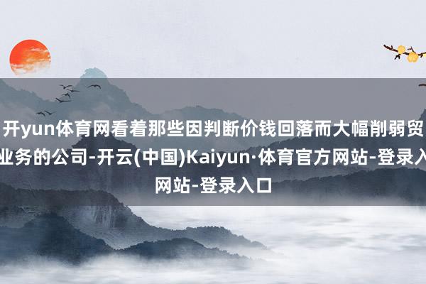 开yun体育网看着那些因判断价钱回落而大幅削弱贸易业务的公司-开云(中国)Kaiyun·体育官方网站-登录入口