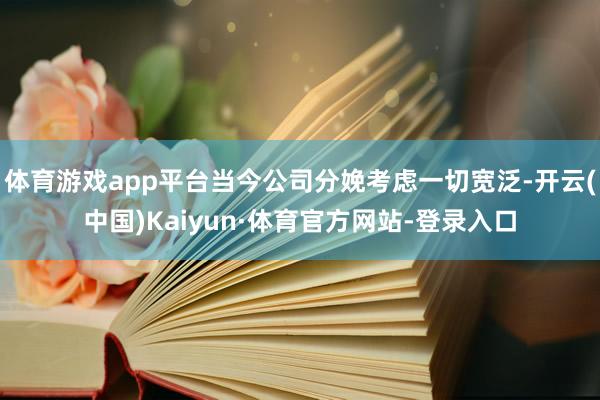 体育游戏app平台当今公司分娩考虑一切宽泛-开云(中国)Kaiyun·体育官方网站-登录入口