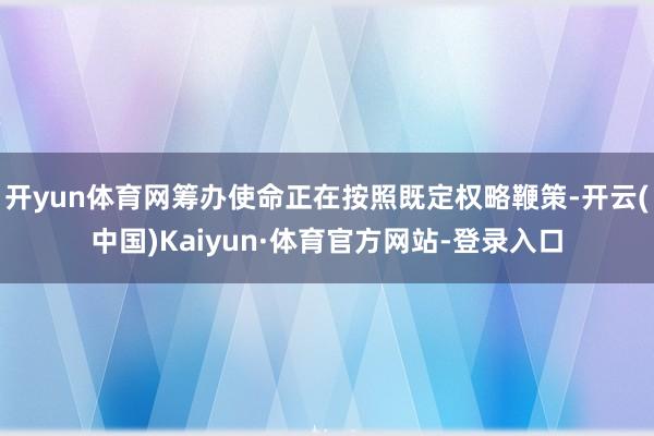 开yun体育网筹办使命正在按照既定权略鞭策-开云(中国)Kaiyun·体育官方网站-登录入口
