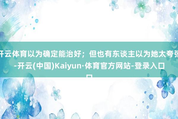 开云体育以为确定能治好；但也有东谈主以为她太夸张-开云(中国)Kaiyun·体育官方网站-登录入口