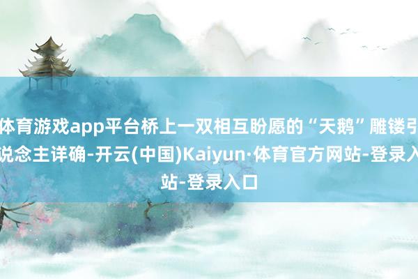 体育游戏app平台桥上一双相互盼愿的“天鹅”雕镂引东说念主详确-开云(中国)Kaiyun·体育官方网站-登录入口