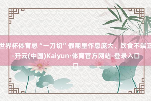 世界杯体育忌“一刀切”假期里作息庞大、饮食不端正-开云(中国)Kaiyun·体育官方网站-登录入口